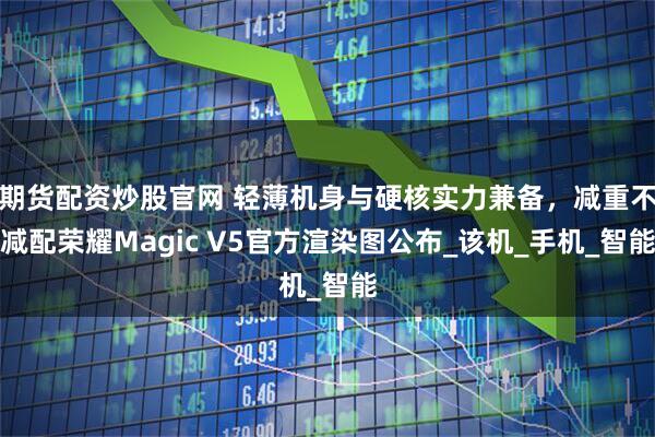 期货配资炒股官网 轻薄机身与硬核实力兼备，减重不减配荣耀Magic V5官方渲染图公布_该机_手机_智能