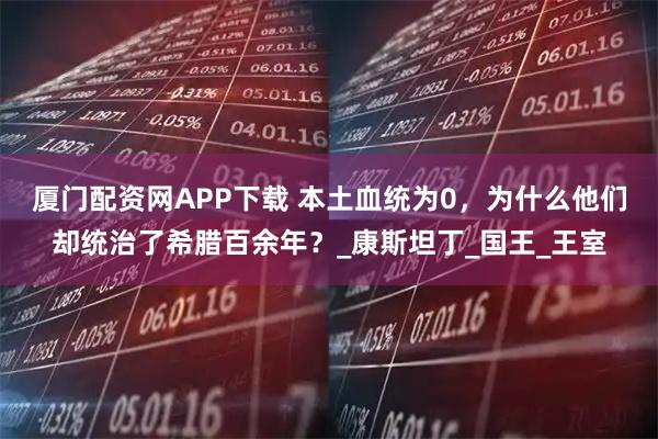 厦门配资网APP下载 本土血统为0，为什么他们却统治了希腊百余年？_康斯坦丁_国王_王室