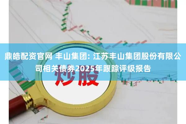 鼎皓配资官网 丰山集团: 江苏丰山集团股份有限公司相关债券2025年跟踪评级报告
