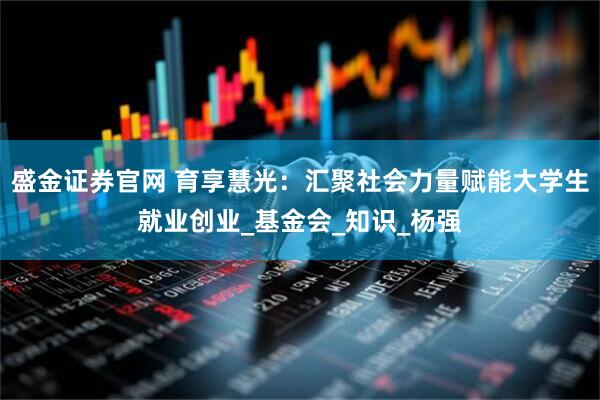 盛金证券官网 育享慧光：汇聚社会力量赋能大学生就业创业_基金会_知识_杨强