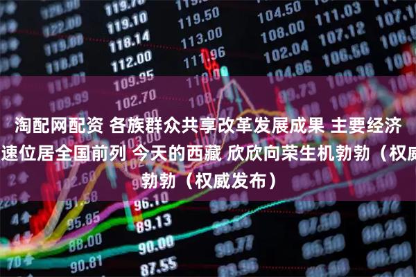 淘配网配资 各族群众共享改革发展成果 主要经济指标增速位居全国前列 今天的西藏 欣欣向荣生机勃勃（权威发布）