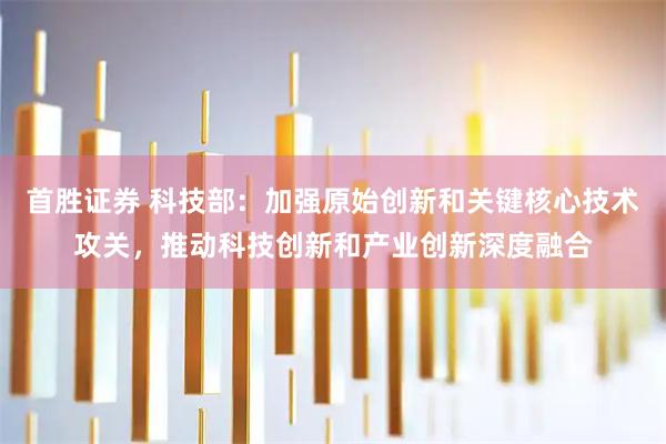 首胜证券 科技部：加强原始创新和关键核心技术攻关，推动科技创新和产业创新深度融合