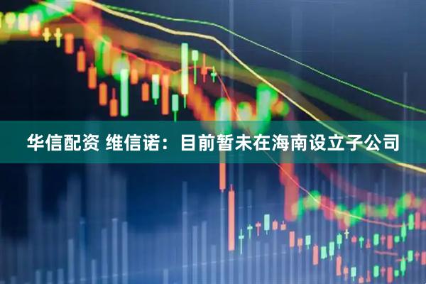 华信配资 维信诺：目前暂未在海南设立子公司