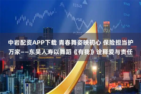 中岩配资APP下载 青春舞姿映初心 保险担当护万家——东吴人寿以舞蹈《有我》诠释爱与责任
