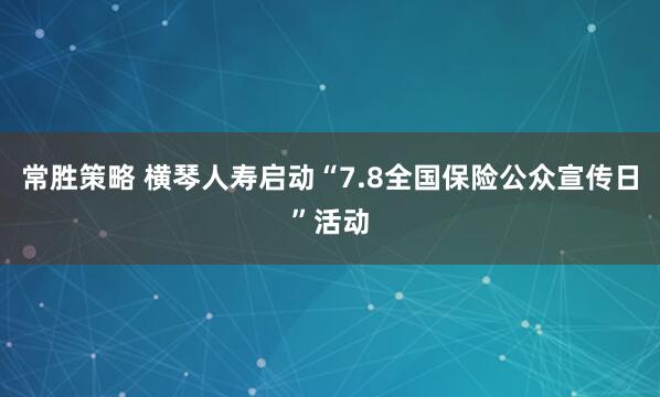 常胜策略 横琴人寿启动“7.8全国保险公众宣传日”活动