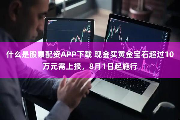 什么是股票配资APP下载 现金买黄金宝石超过10万元需上报，8月1日起施行