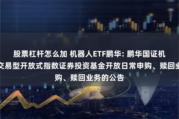股票杠杆怎么加 机器人ETF鹏华: 鹏华国证机器人产业交易型开放式指数证券投资基金开放日常申购、赎回业务的公告