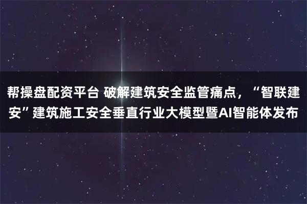 帮操盘配资平台 破解建筑安全监管痛点，“智联建安”建筑施工安全垂直行业大模型暨AI智能体发布
