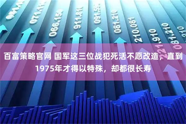 百富策略官网 国军这三位战犯死活不愿改造，直到1975年才得以特殊，却都很长寿